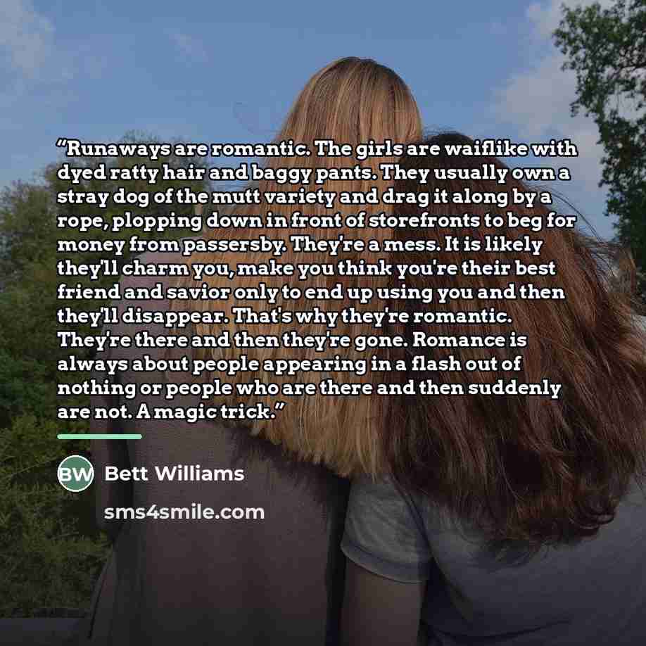 “Runaways are romantic. The girls are waiflike with dyed ratty hair and baggy pants. They usually own a stray dog of the mutt variety and drag it along by a rope, plopping down in front of storefronts to beg for money from passersby. They're a mess. It is likely they'll charm you, make you think…” quote by Bett Williams
