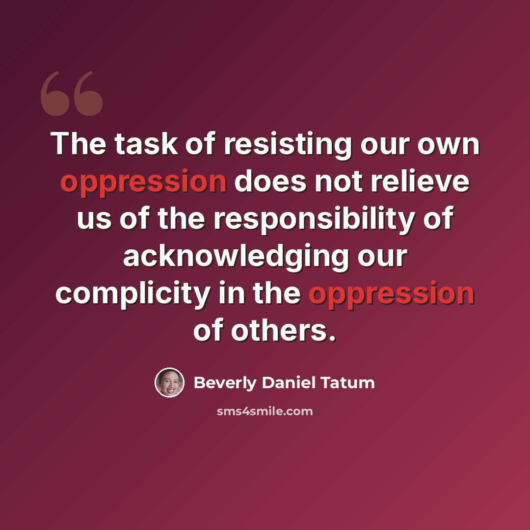“The task of resisting our own oppression does not relieve us of the responsibility of acknowledging our complicity in the oppression of others.” quote by Beverly Daniel Tatum