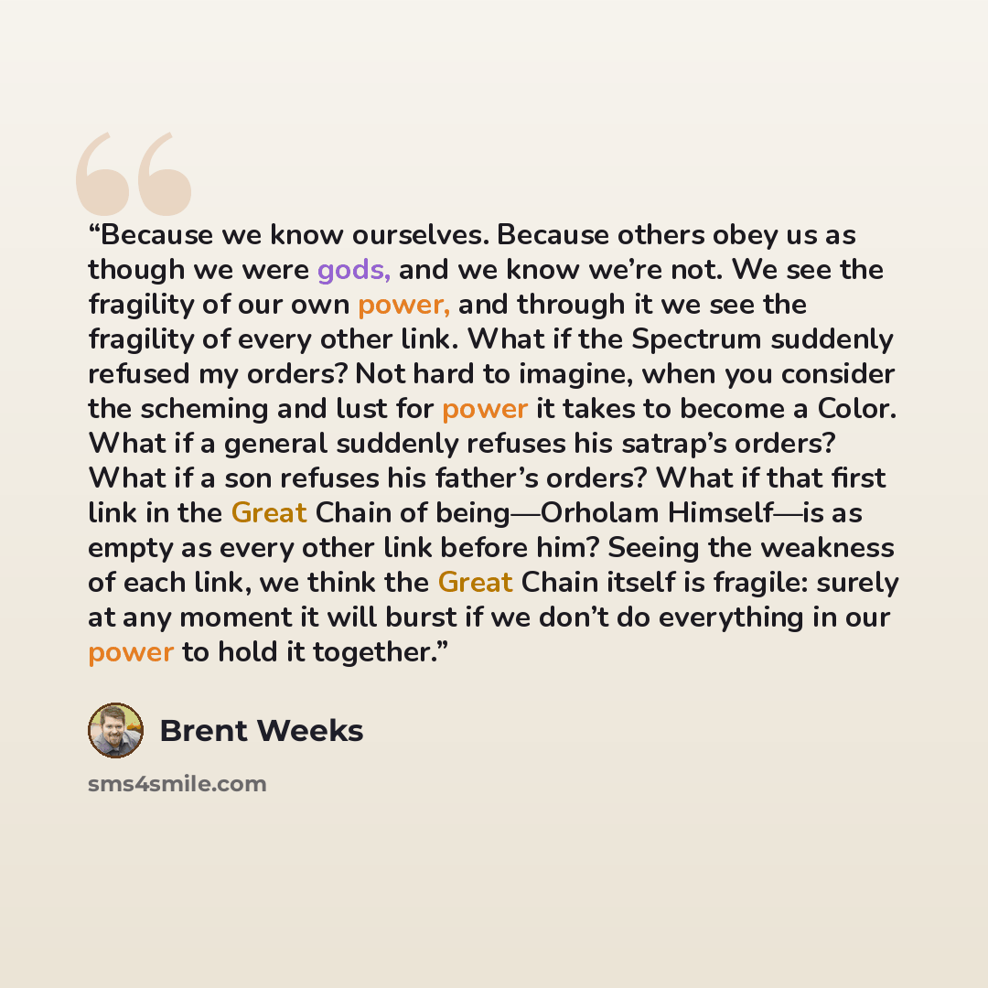“Because we know ourselves. Because others obey us as though we were gods, and we know we’re not. We see the fragility of our own power, and through it we see the fragility of every other link. What if the Spectrum suddenly refused my orders? Not hard to imagine, when you consider the scheming and…” quote by Brent Weeks