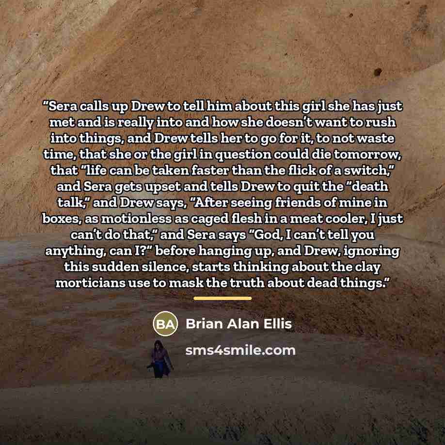 “Sera calls up Drew to tell him about this girl she has just met and is really into and how she doesn’t want to rush into things, and Drew tells her to go for it, to not waste time, that she or the girl in question could die tomorrow, that “life can be taken faster than the flick of a switch,” and…” quote by Brian Alan Ellis