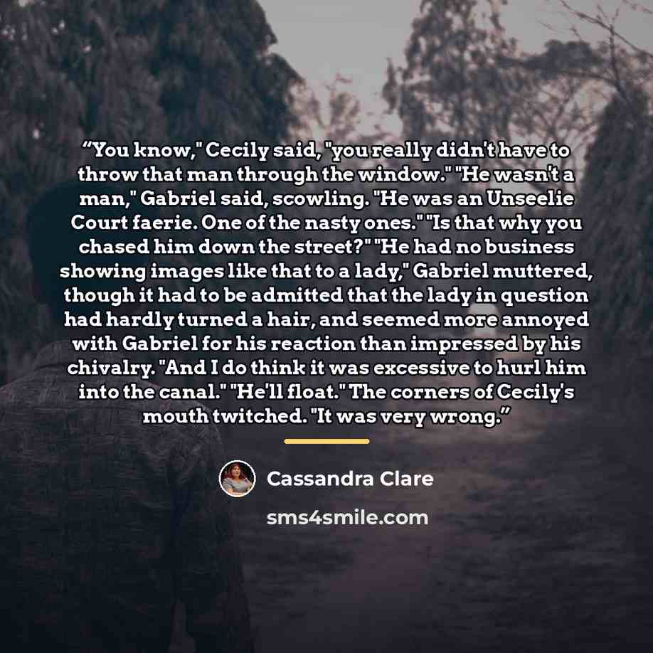 “You know," Cecily said, "you really didn't have to throw that man through the window." "He wasn't a man," Gabriel said, scowling. "He was an Unseelie Court faerie. One of the nasty ones." "Is that why you chased him down the street?" "He had no business showing images like that to a lady," Gabriel…” quote by cassandra clare