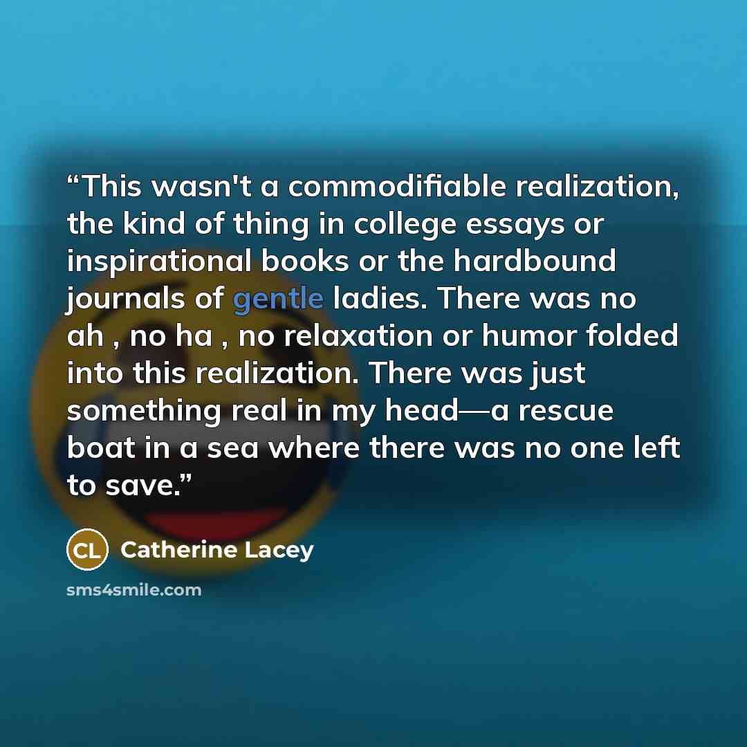 “This wasn't a commodifiable realization, the kind of thing in college essays or inspirational books or the hardbound journals of gentle ladies. There was no ah , no ha , no relaxation or humor folded into this realization. There was just something real in my head—a rescue boat in a sea where there…” quote by Catherine Lacey
