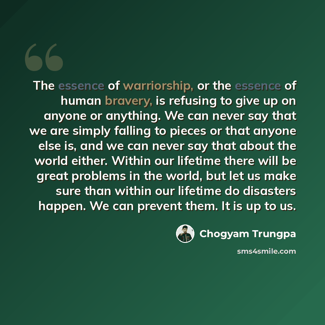 “The essence of warriorship, or the essence of human bravery, is refusing to give up on anyone or anything. We can never say that we are simply falling to pieces or that anyone else is, and we can never say that about the world either. Within our lifetime there will be great problems in the world…” quote by Chogyam Trungpa