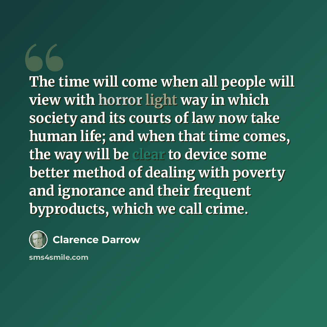 “The time will come when all people will view with horror light way in which society and its courts of law now take human life; and when that time comes, the way will be clear to device some better method of dealing with poverty and ignorance and their frequent byproducts, which we call crime.” quote by Clarence Darrow