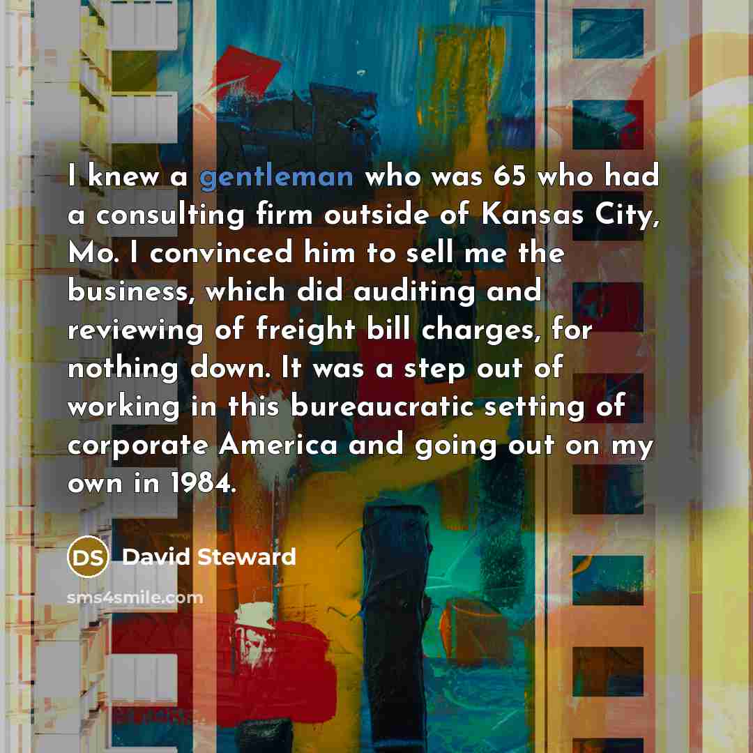 “I knew a gentleman who was 65 who had a consulting firm outside of Kansas City, Mo. I convinced him to sell me the business, which did auditing and reviewing of freight bill charges, for nothing down. It was a step out of working in this bureaucratic setting of corporate America and going out on…” quote by David Steward