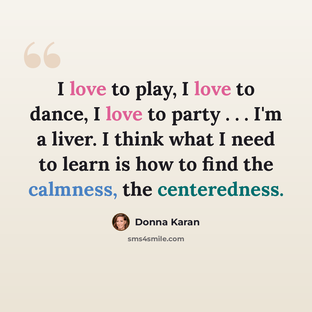 “I love to play, I love to dance, I love to party . . . I'm a liver. I think what I need to learn is how to find the calmness, the centeredness.” quote by Donna Karan