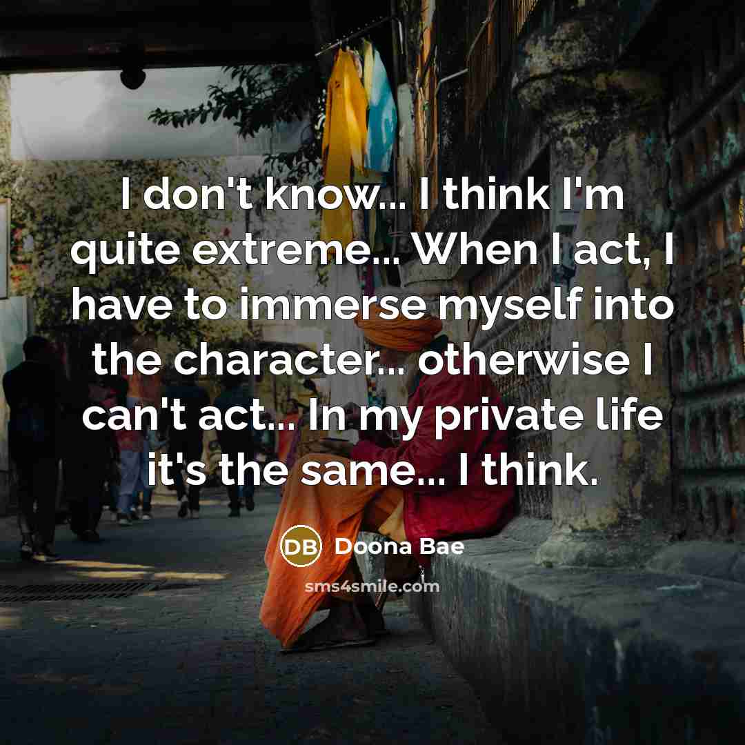“I don't know... I think I'm quite extreme... When I act, I have to immerse myself into the character... otherwise I can't act... In my private life it's the same... I think.” quote by Doona Bae
