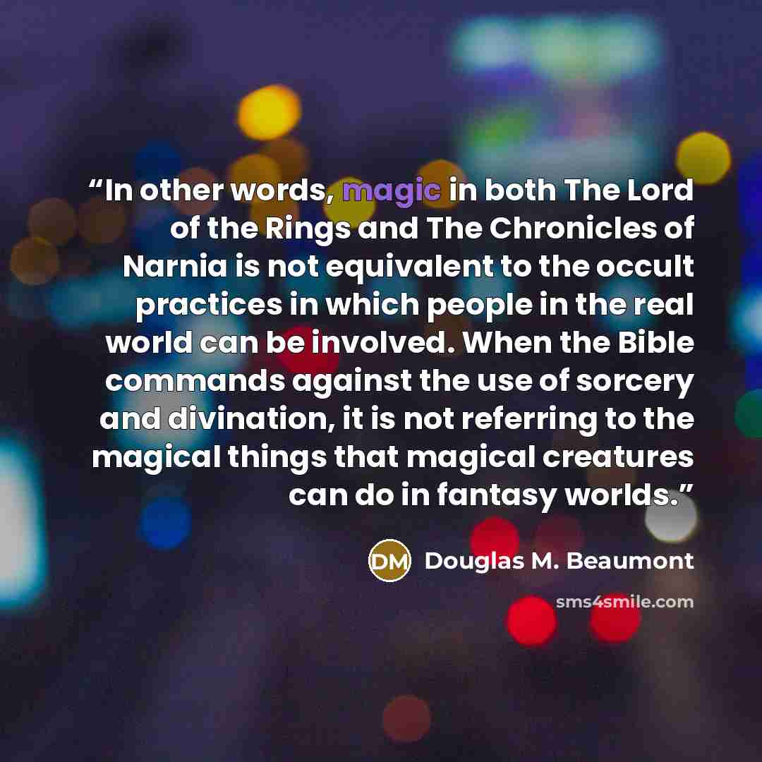“In other words, magic in both The Lord of the Rings and The Chronicles of Narnia is not equivalent to the occult practices in which people in the real world can be involved. When the Bible commands against the use of sorcery and divination, it is not referring to the magical things that magical…” quote by Douglas M. Beaumont