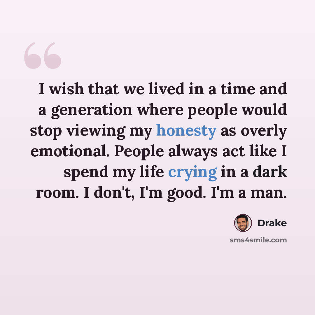 “I wish that we lived in a time and a generation where people would stop viewing my honesty as overly emotional. People always act like I spend my life crying in a dark room. I don't, I'm good. I'm a man.” quote by Drake