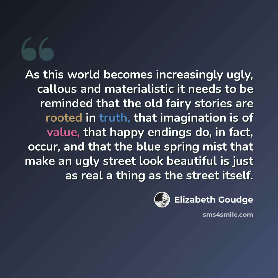 “As this world becomes increasingly ugly, callous and materialistic it needs to be reminded that the old fairy stories are rooted in truth, that imagination is of value, that happy endings do, in fact, occur, and that the blue spring mist that make an ugly street look beautiful is just as real a…” quote by Elizabeth Goudge