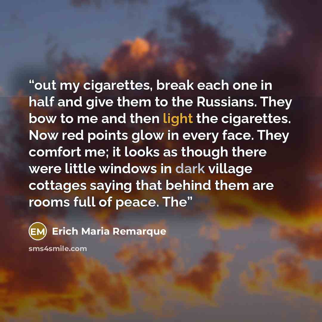 “out my cigarettes, break each one in half and give them to the Russians. They bow to me and then light the cigarettes. Now red points glow in every face. They comfort me; it looks as though there were little windows in dark village cottages saying that behind them are rooms full of peace. The” quote by Erich Maria Remarque