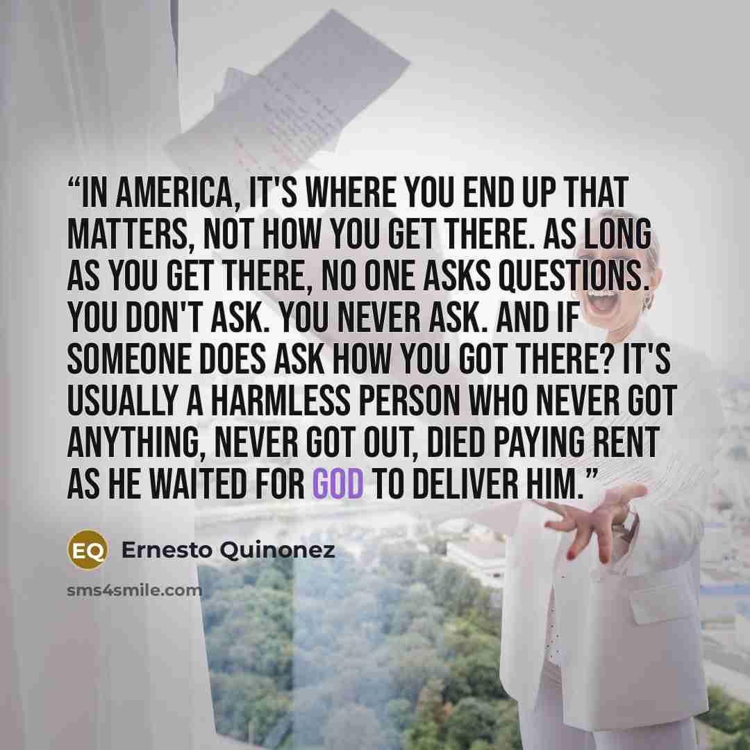 “In America, it's where you end up that matters, not how you get there. As long as you get there, no one asks questions. You don't ask. You never ask. And if someone does ask how you got there? It's usually a harmless person who never got anything, never got out, died paying rent as he waited for…” quote by Ernesto Quinonez