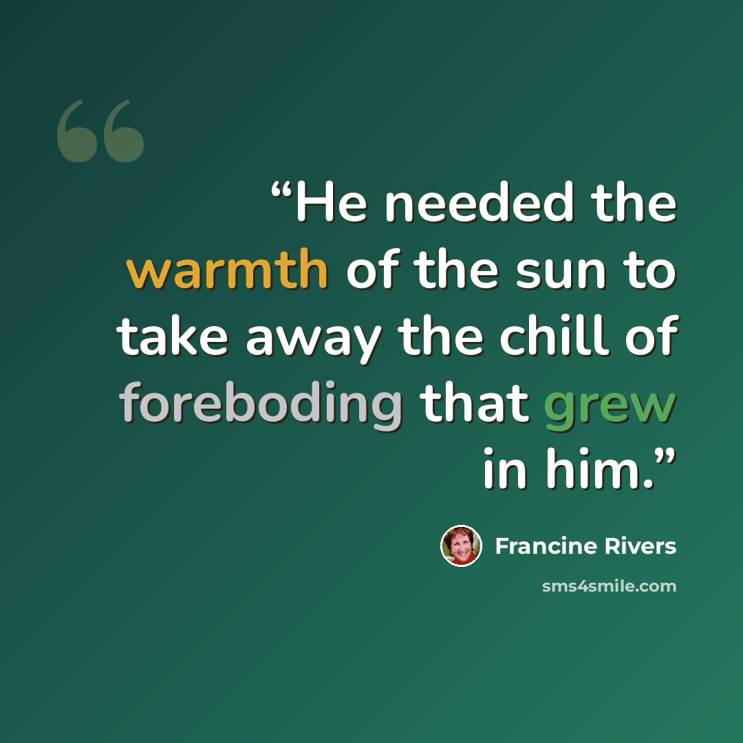 “He needed the warmth of the sun to take away the chill of foreboding that grew in him.” quote by Francine Rivers