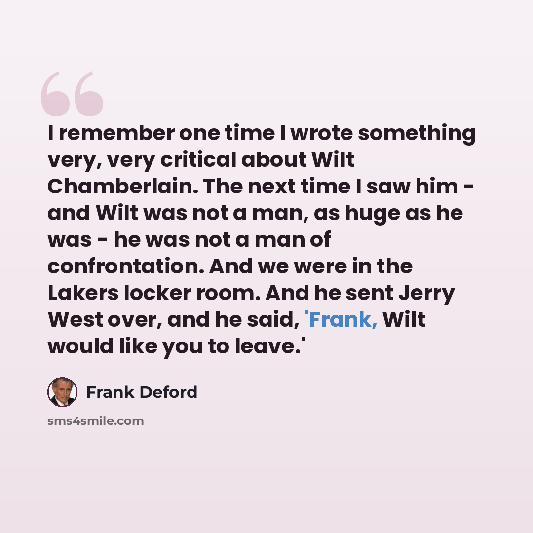 “I remember one time I wrote something very, very critical about Wilt Chamberlain. The next time I saw him - and Wilt was not a man, as huge as he was - he was not a man of confrontation. And we were in the Lakers locker room. And he sent Jerry West over, and he said, 'Frank, Wilt would like you to…” quote by Frank Deford