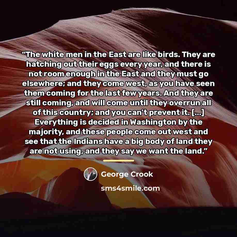 “The white men in the East are like birds. They are hatching out their eggs every year, and there is not room enough in the East and they must go elsewhere; and they come west, as you have seen them coming for the last few years. And they are still coming, and will come until they overrun all of…” quote by George Crook