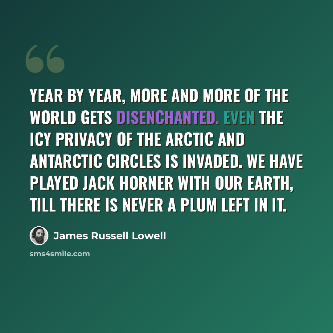“Year by year, more and more of the world gets disenchanted. Even the icy privacy of the arctic and antarctic circles is invaded. We have played Jack Horner with our earth, till there is never a plum left in it.” quote by James Russell Lowell