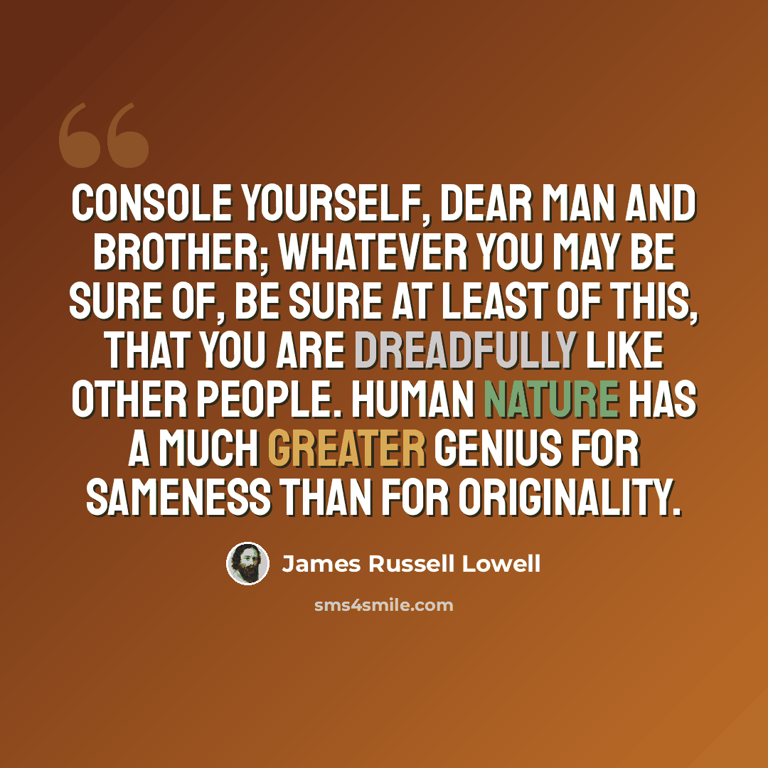 “Console yourself, dear man and brother; whatever you may be sure of, be sure at least of this, that you are dreadfully like other people. Human nature has a much greater genius for sameness than for originality.” quote by James Russell Lowell