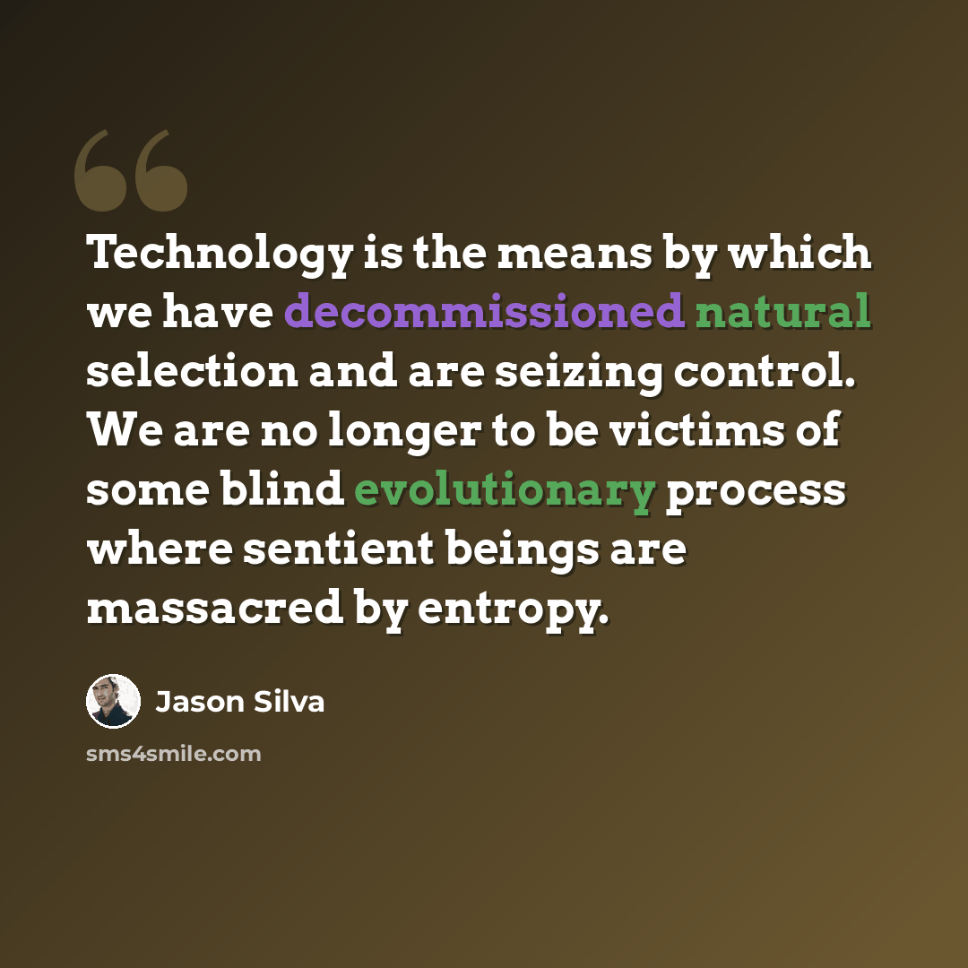 “Technology is the means by which we have decommissioned natural selection and are seizing control. We are no longer to be victims of some blind evolutionary process where sentient beings are massacred by entropy.” quote by Jason Silva