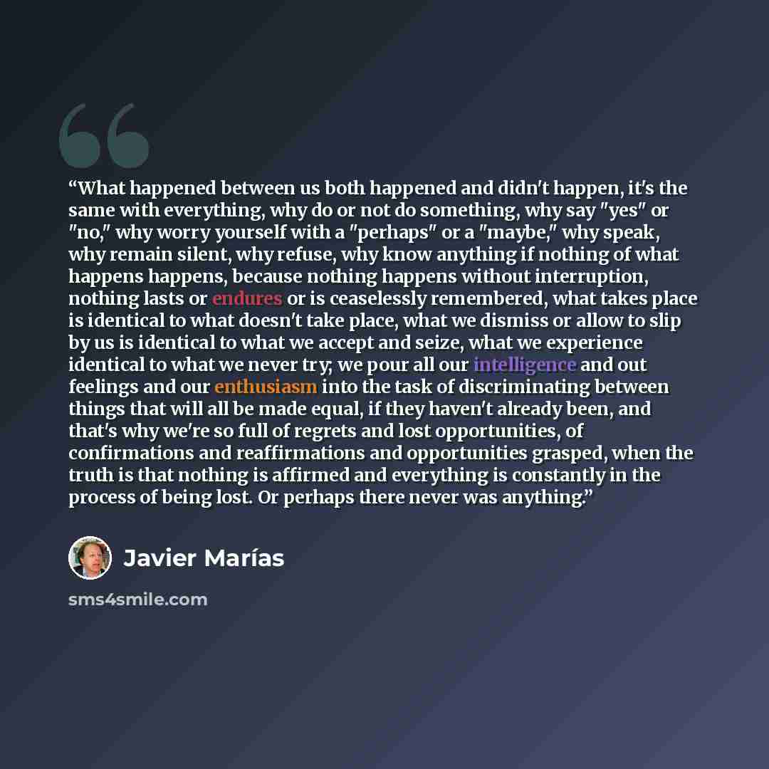 “What happened between us both happened and didn't happen, it's the same with everything, why do or not do something, why say "yes" or "no," why worry yourself with a "perhaps" or a "maybe," why speak, why remain silent, why refuse, why know anything if nothing of what happens happens, because…” quote by Javier Marías