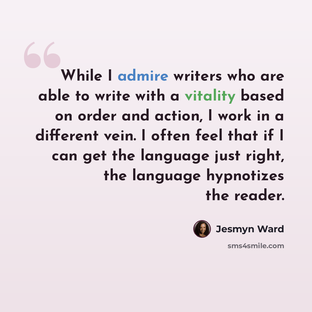 “While I admire writers who are able to write with a vitality based on order and action, I work in a different vein. I often feel that if I can get the language just right, the language hypnotizes the reader.” quote by Jesmyn Ward