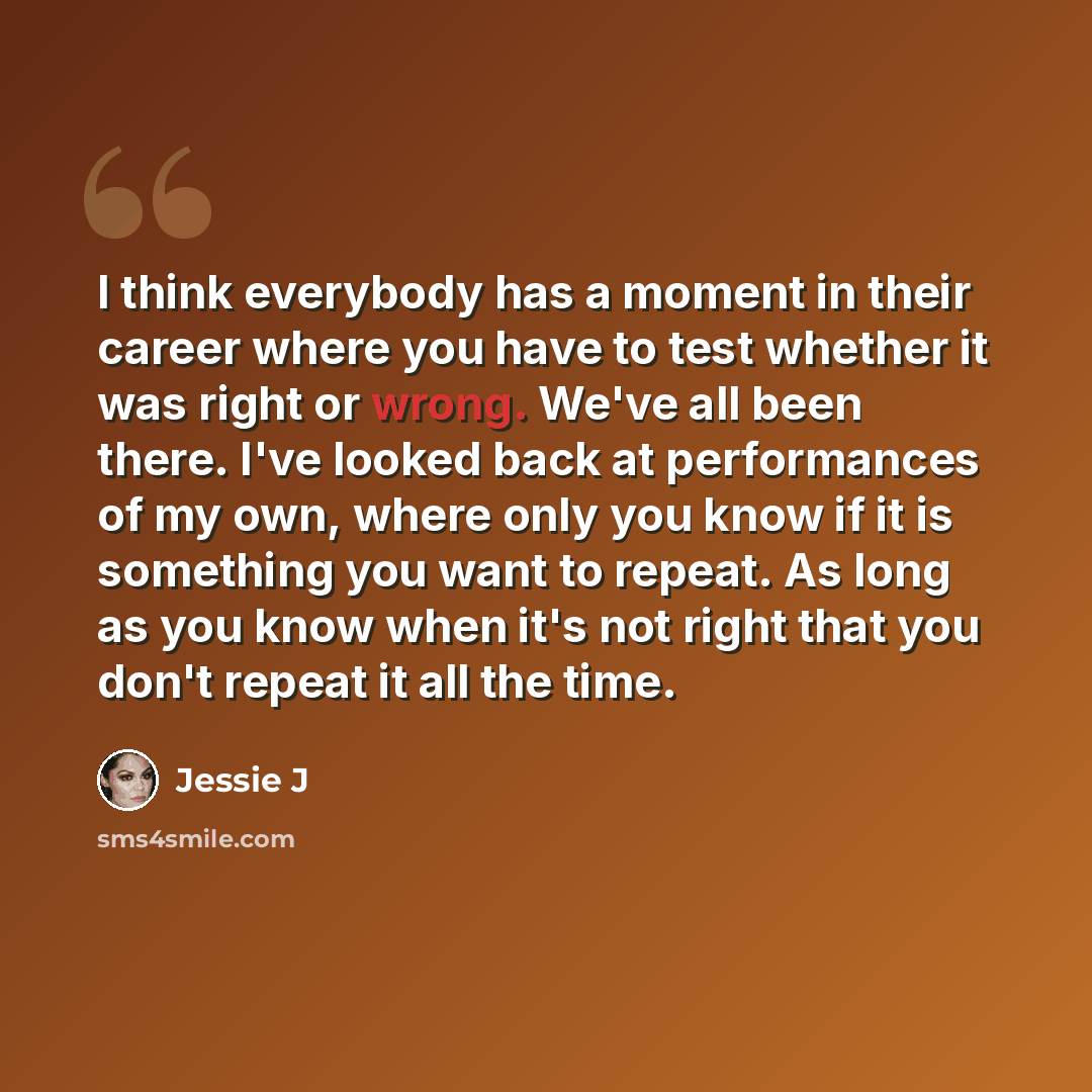 “I think everybody has a moment in their career where you have to test whether it was right or wrong. We've all been there. I've looked back at performances of my own, where only you know if it is something you want to repeat. As long as you know when it's not right that you don't repeat it all the…” quote by Jessie J