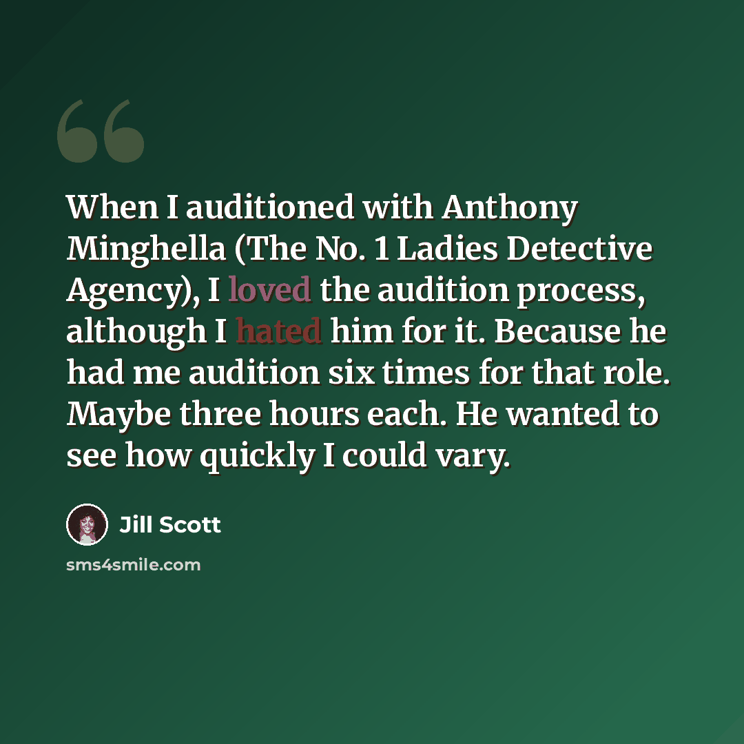 “When I auditioned with Anthony Minghella (The No. 1 Ladies Detective Agency), I loved the audition process, although I hated him for it. Because he had me audition six times for that role. Maybe three hours each. He wanted to see how quickly I could vary.” quote by Jill Scott