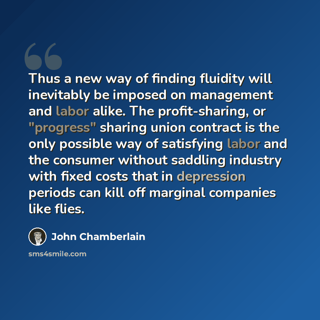 “Thus a new way of finding fluidity will inevitably be imposed on management and labor alike. The profit-sharing, or "progress" sharing union contract is the only possible way of satisfying labor and the consumer without saddling industry with fixed costs that in depression periods can kill off…” quote by John Chamberlain