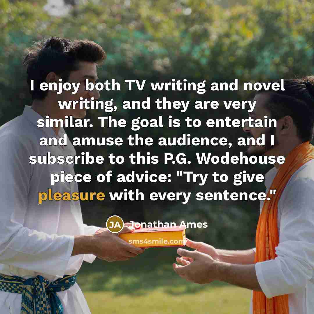“I enjoy both TV writing and novel writing, and they are very similar. The goal is to entertain and amuse the audience, and I subscribe to this P.G. Wodehouse piece of advice: "Try to give pleasure with every sentence."” quote by Jonathan Ames