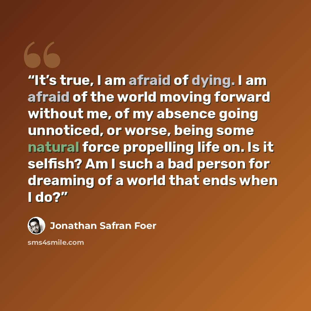 “It’s true, I am afraid of dying. I am afraid of the world moving forward without me, of my absence going unnoticed, or worse, being some natural force propelling life on. Is it selfish? Am I such a bad person for dreaming of a world that ends when I do?” quote by Jonathan Safran Foer