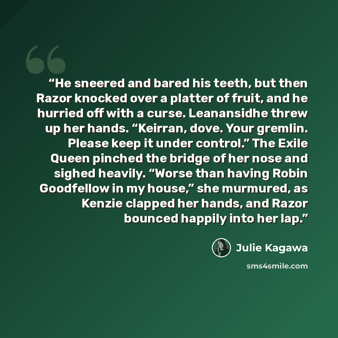 “He sneered and bared his teeth, but then Razor knocked over a platter of fruit, and he hurried off with a curse. Leanansidhe threw up her hands. “Keirran, dove. Your gremlin. Please keep it under control.” The Exile Queen pinched the bridge of her nose and sighed heavily. “Worse than having Robin…” quote by Julie Kagawa