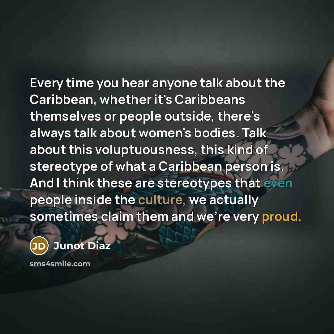 “Every time you hear anyone talk about the Caribbean, whether it's Caribbeans themselves or people outside, there's always talk about women's bodies. Talk about this voluptuousness, this kind of stereotype of what a Caribbean person is. And I think these are stereotypes that even people inside the…” quote by Junot Diaz