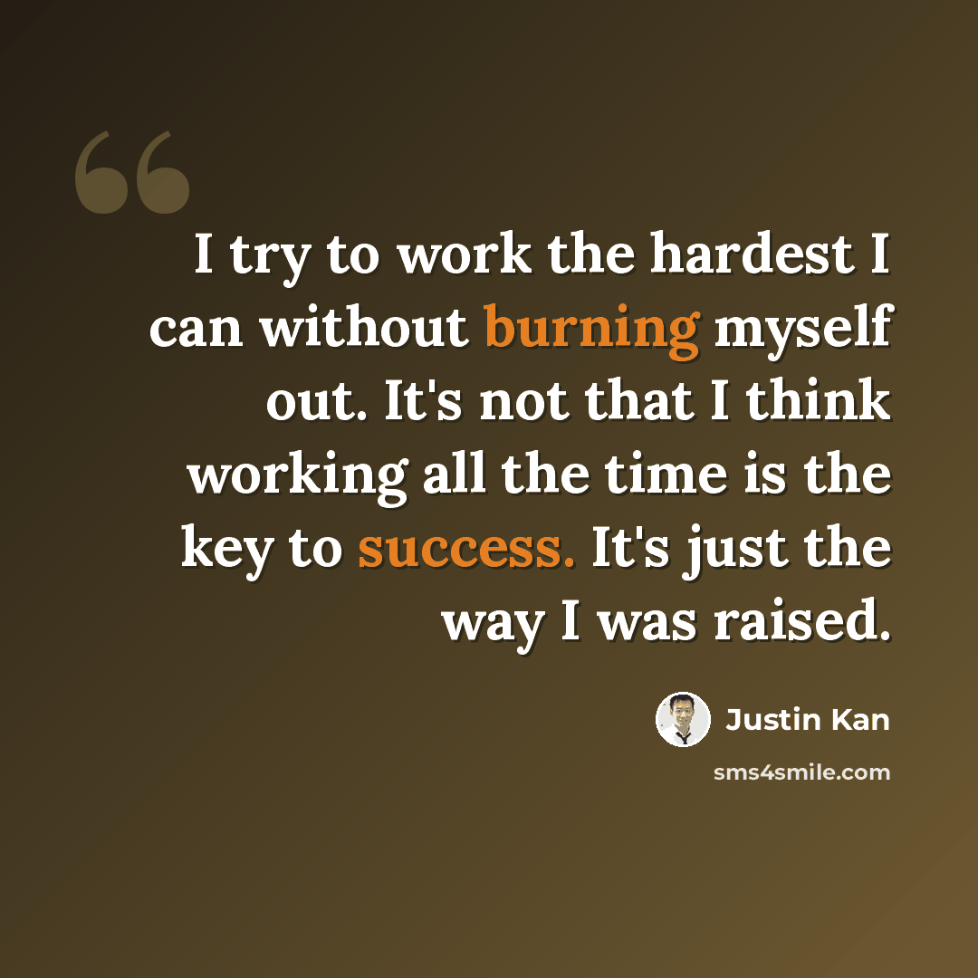 “I try to work the hardest I can without burning myself out. It's not that I think working all the time is the key to success. It's just the way I was raised.” quote by Justin Kan