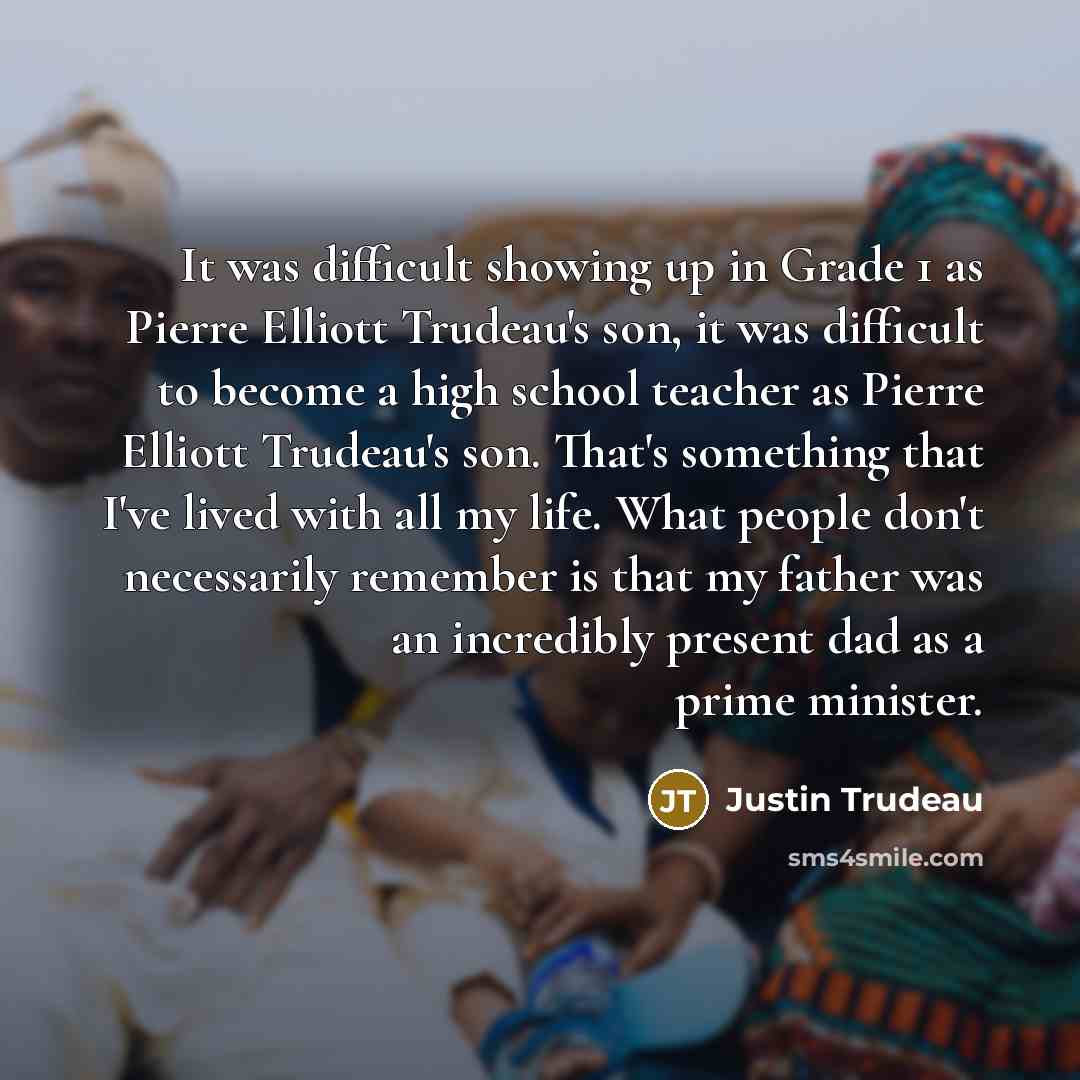 “It was difficult showing up in Grade 1 as Pierre Elliott Trudeau's son, it was difficult to become a high school teacher as Pierre Elliott Trudeau's son. That's something that I've lived with all my life. What people don't necessarily remember is that my father was an incredibly present dad as a…” quote by Justin Trudeau