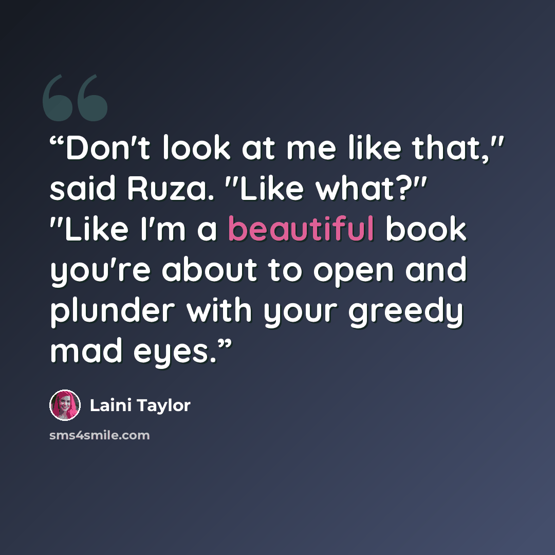 “Don't look at me like that," said Ruza. "Like what?" "Like I'm a beautiful book you're about to open and plunder with your greedy mad eyes.” quote by Laini Taylor