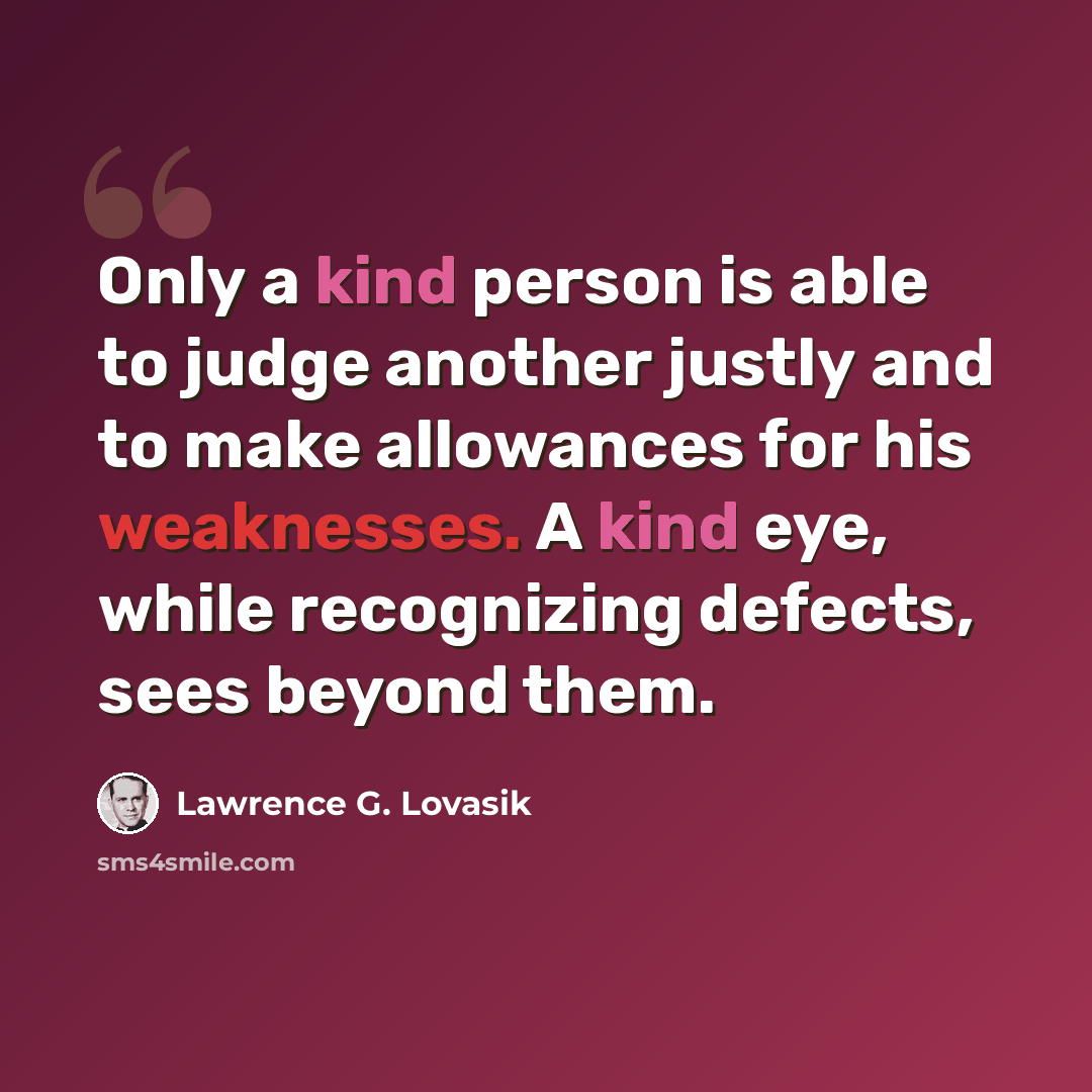 “Only a kind person is able to judge another justly and to make allowances for his weaknesses. A kind eye, while recognizing defects, sees beyond them.” quote by Lawrence G. Lovasik