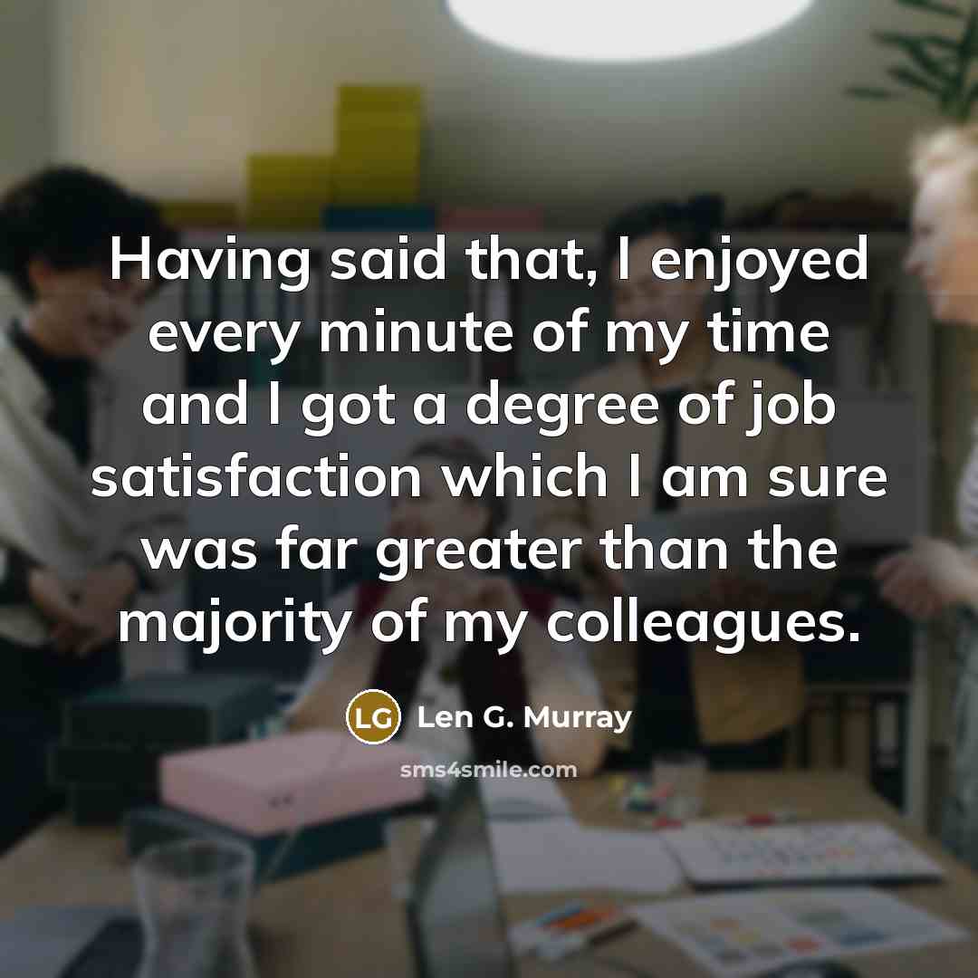 “Having said that, I enjoyed every minute of my time and I got a degree of job satisfaction which I am sure was far greater than the majority of my colleagues.” quote by Len G. Murray