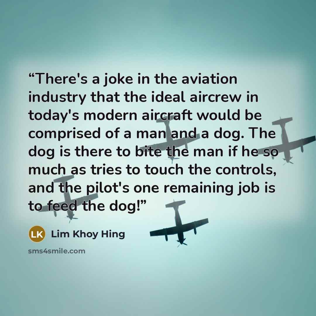 “There's a joke in the aviation industry that the ideal aircrew in today's modern aircraft would be comprised of a man and a dog. The dog is there to bite the man if he so much as tries to touch the controls, and the pilot's one remaining job is to feed the dog!” quote by Lim Khoy Hing