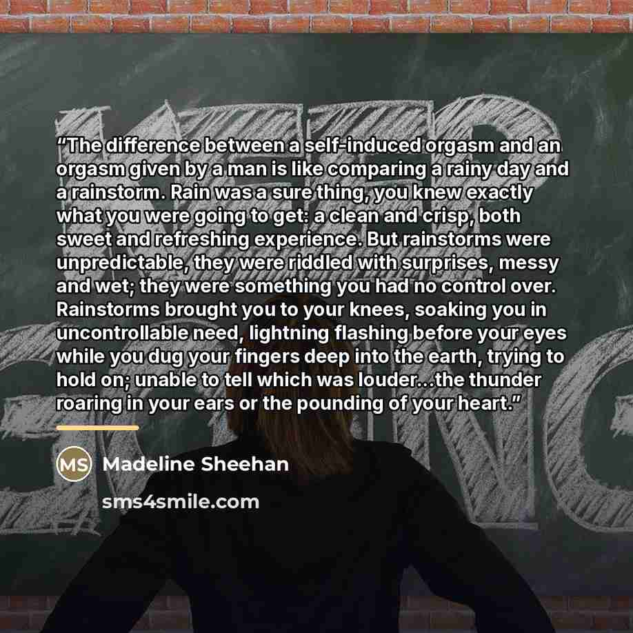 “The difference between a self-induced orgasm and an orgasm given by a man is like comparing a rainy day and a rainstorm. Rain was a sure thing, you knew exactly what you were going to get: a clean and crisp, both sweet and refreshing experience. But rainstorms were unpredictable, they were riddled…” quote by Madeline Sheehan