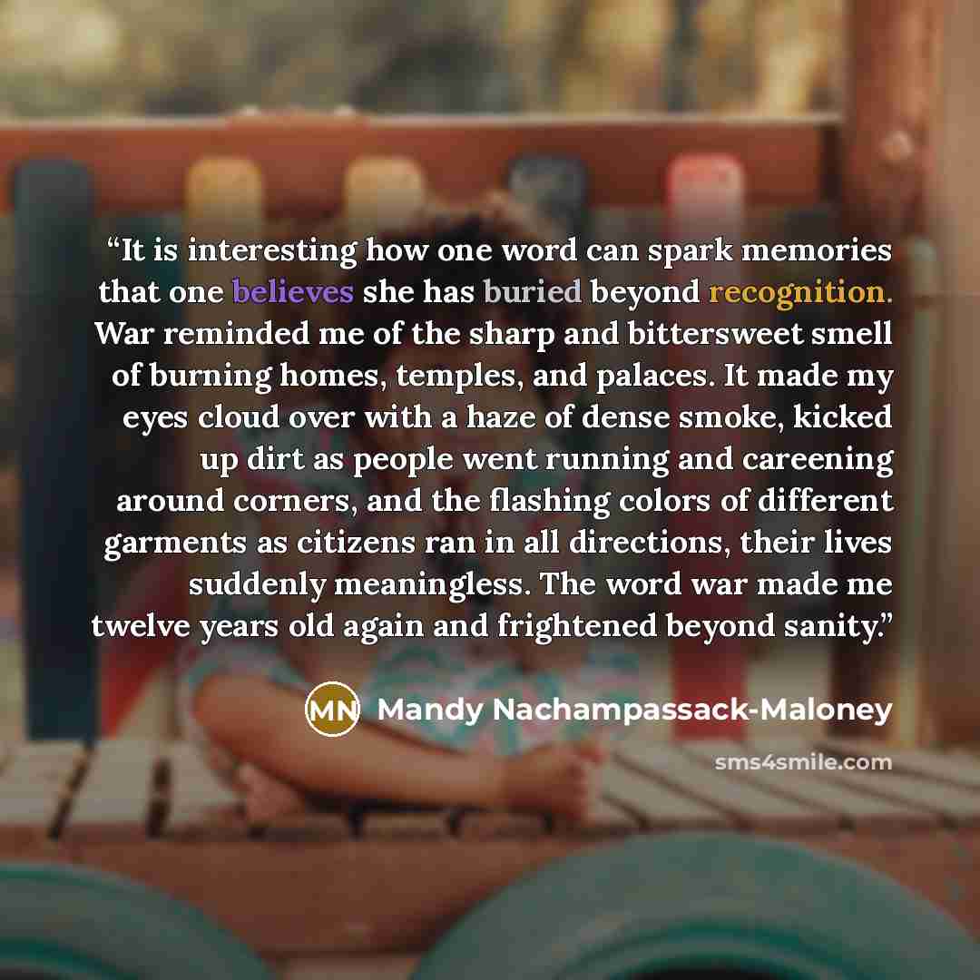 “It is interesting how one word can spark memories that one believes she has buried beyond recognition. War reminded me of the sharp and bittersweet smell of burning homes, temples, and palaces. It made my eyes cloud over with a haze of dense smoke, kicked up dirt as people went running and…” quote by Mandy Nachampassack-Maloney