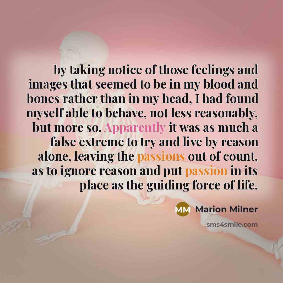 “by taking notice of those feelings and images that seemed to be in my blood and bones rather than in my head, I had found myself able to behave, not less reasonably, but more so. Apparently it was as much a false extreme to try and live by reason alone, leaving the passions out of count, as to…” quote by Marion Milner