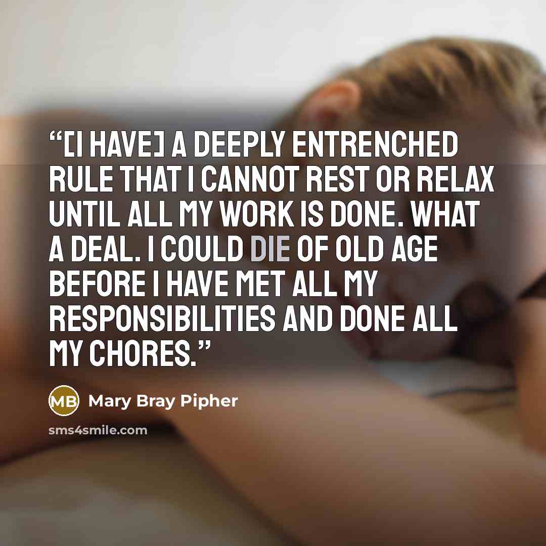 “[I have] a deeply entrenched rule that I cannot rest or relax until all my work is done. What a deal. I could die of old age before I have met all my responsibilities and done all my chores.” quote by Mary Bray Pipher