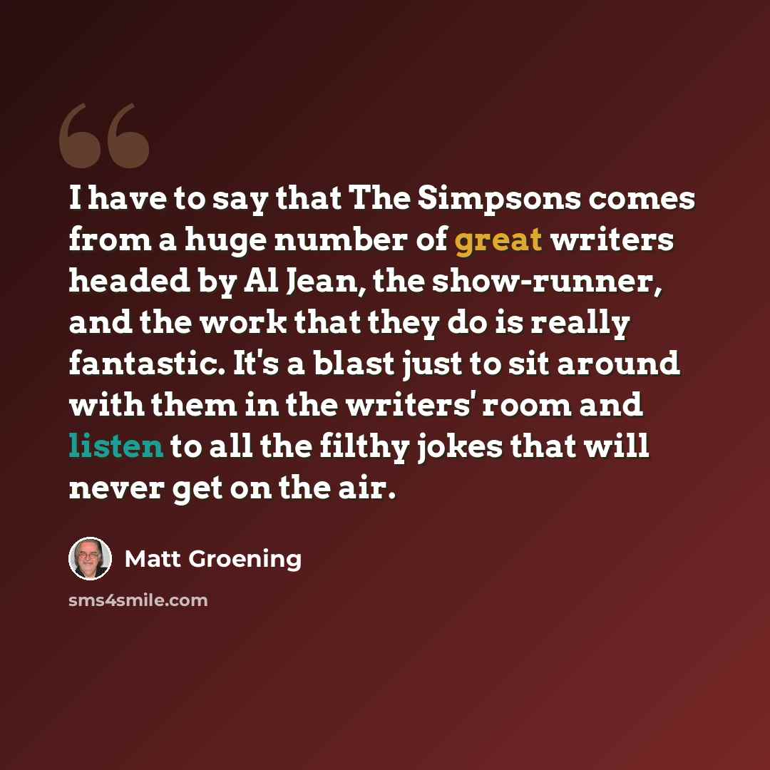 “I have to say that The Simpsons comes from a huge number of great writers headed by Al Jean, the show-runner, and the work that they do is really fantastic. It's a blast just to sit around with them in the writers' room and listen to all the filthy jokes that will never get on the air.” quote by Matt Groening