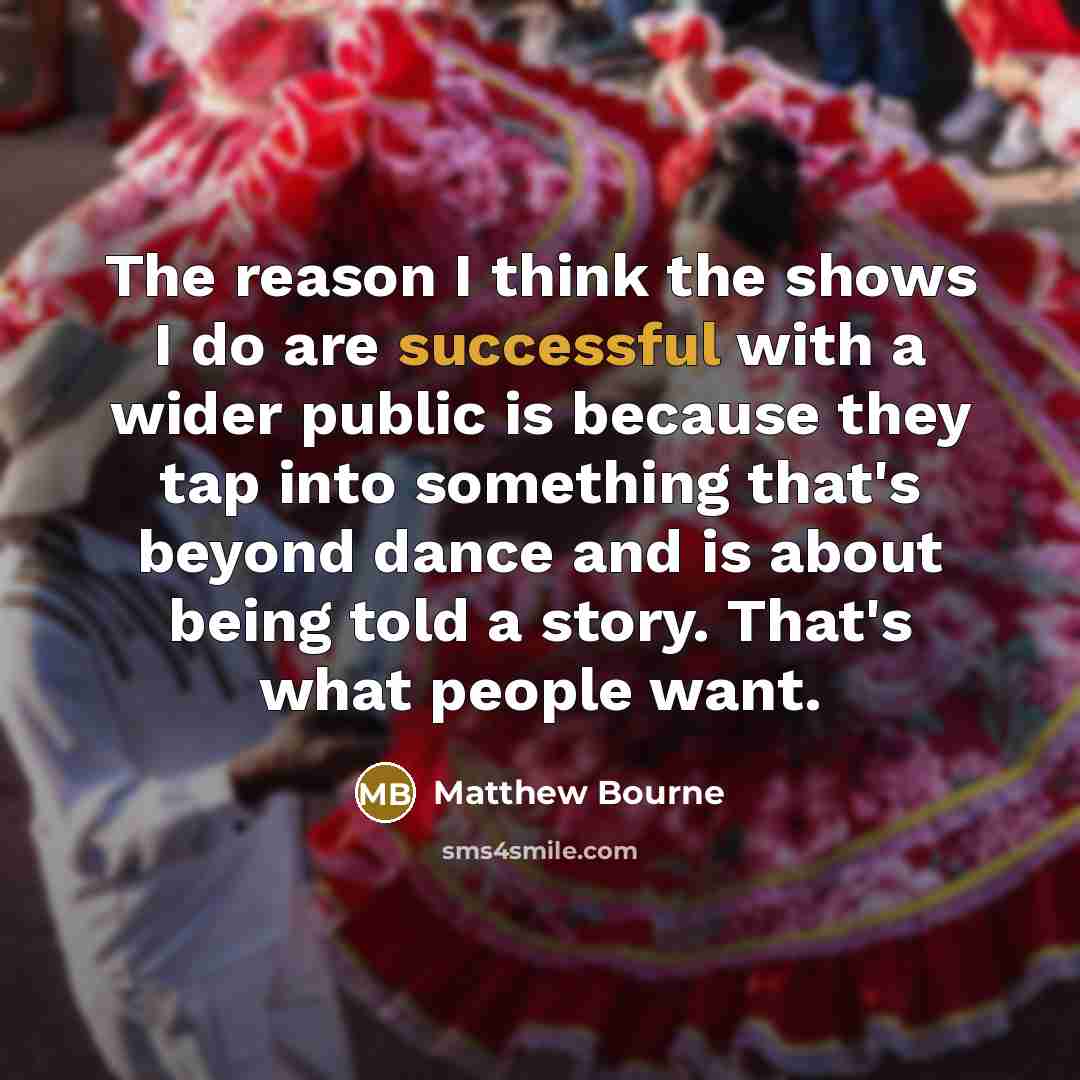“The reason I think the shows I do are successful with a wider public is because they tap into something that's beyond dance and is about being told a story. That's what people want.” quote by Matthew Bourne