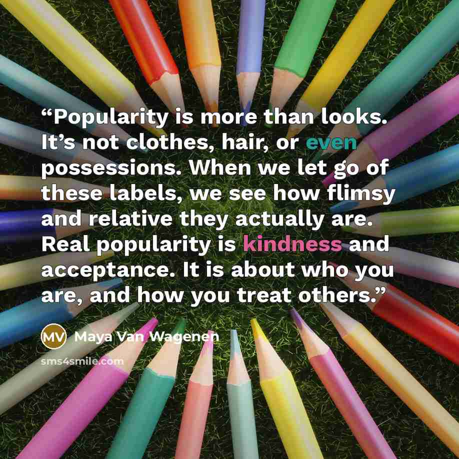 “Popularity is more than looks. It’s not clothes, hair, or even possessions. When we let go of these labels, we see how flimsy and relative they actually are. Real popularity is kindness and acceptance. It is about who you are, and how you treat others.” quote by Maya Van Wagenen