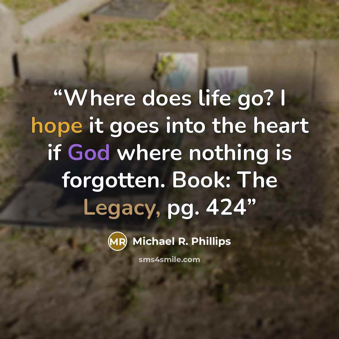 “Where does life go? I hope it goes into the heart if God where nothing is forgotten. Book: The Legacy, pg. 424” quote by Michael R. Phillips