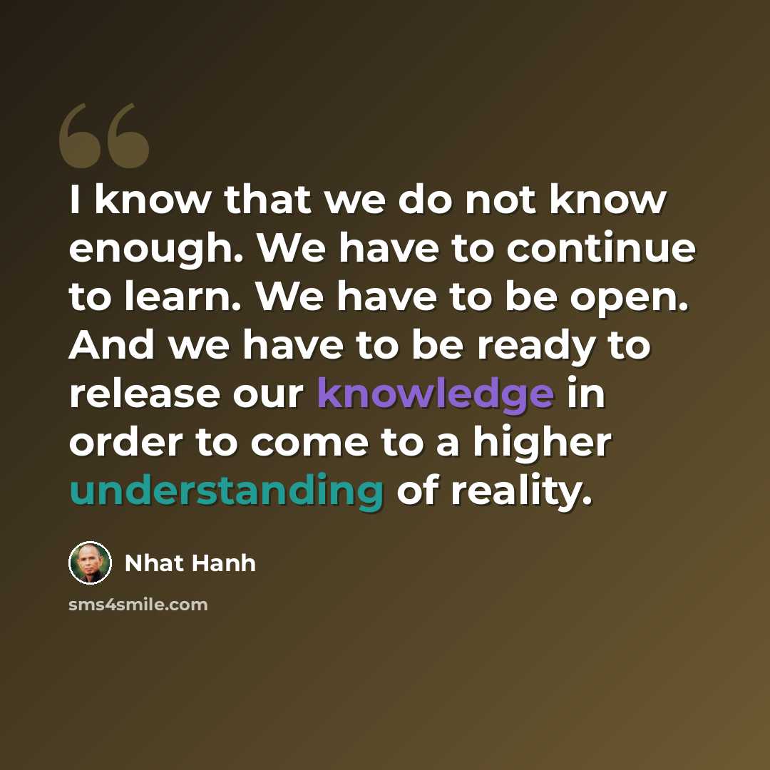 “I know that we do not know enough. We have to continue to learn. We have to be open. And we have to be ready to release our knowledge in order to come to a higher understanding of reality.” quote by Nhat Hanh