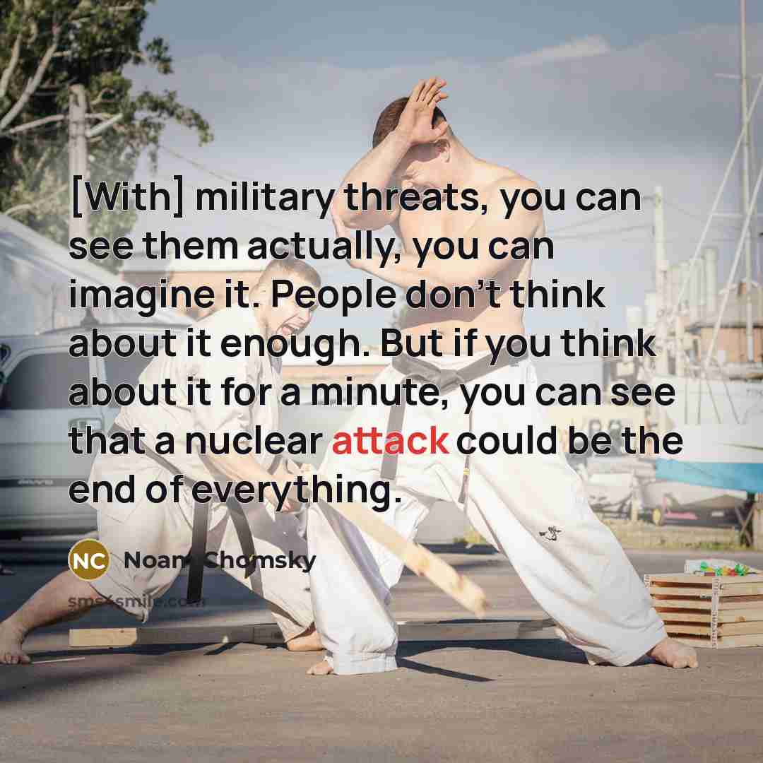 “[With] military threats, you can see them actually, you can imagine it. People don't think about it enough. But if you think about it for a minute, you can see that a nuclear attack could be the end of everything.” quote by Noam Chomsky