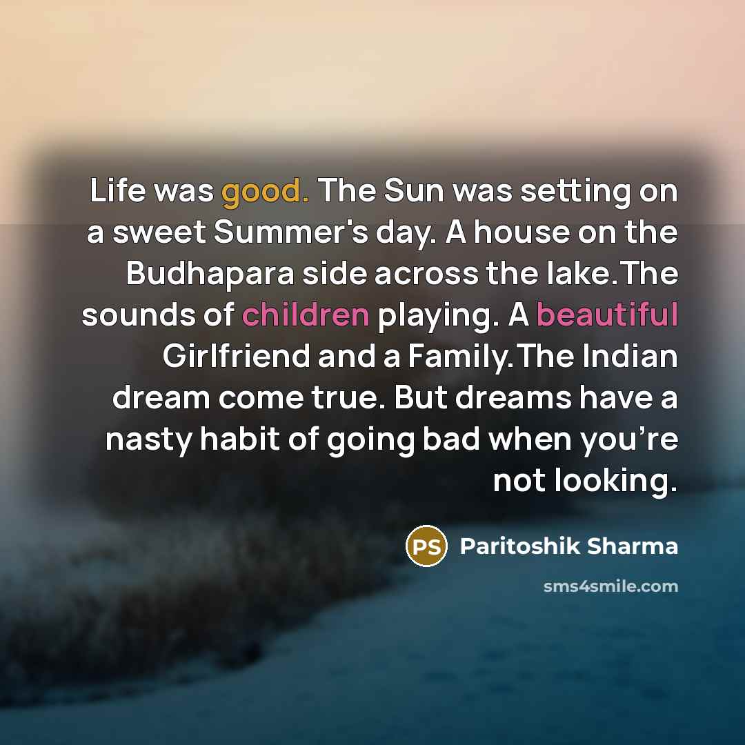 “Life was good. The Sun was setting on a sweet Summer's day. A house on the Budhapara side across the lake.The sounds of children playing. A beautiful Girlfriend and a Family.The Indian dream come true. But dreams have a nasty habit of going bad when you're not looking.” quote by Paritoshik Sharma