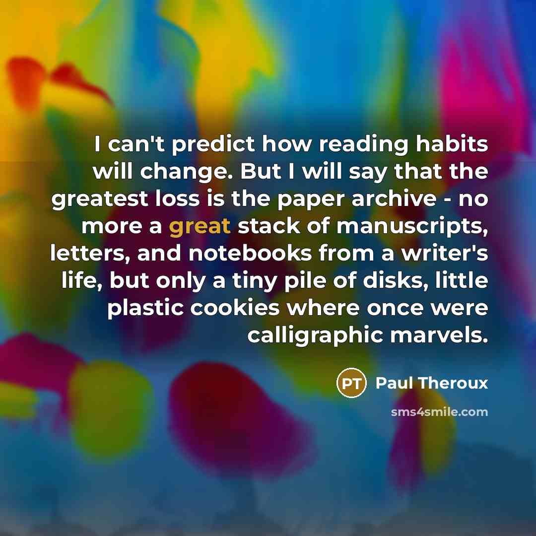 “I can't predict how reading habits will change. But I will say that the greatest loss is the paper archive - no more a great stack of manuscripts, letters, and notebooks from a writer's life, but only a tiny pile of disks, little plastic cookies where once were calligraphic marvels.” quote by Paul Theroux