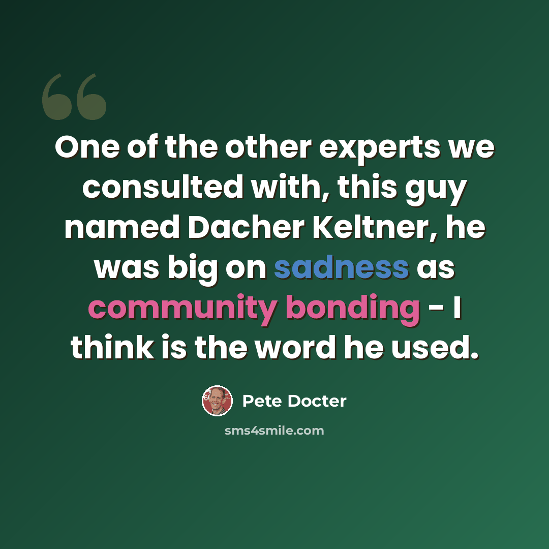 “One of the other experts we consulted with, this guy named Dacher Keltner, he was big on sadness as community bonding - I think is the word he used.” quote by Pete Docter